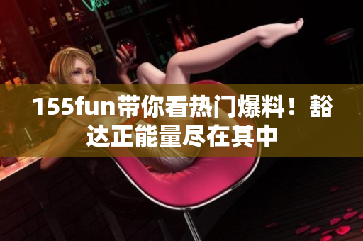 155fun帶你看熱門爆料！豁達正能量盡在其中