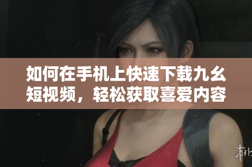 如何在手機上快速下載九幺短視頻，輕松獲取喜愛內(nèi)容