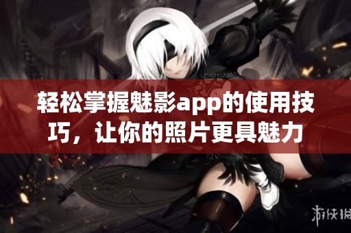 輕松掌握魅影app的使用技巧，讓你的照片更具魅力