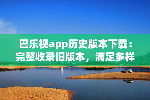 巴樂視app歷史版本下載：完整收錄舊版本，滿足多樣需求