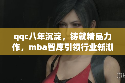qqc八年沉淀，鑄就精品力作，mba智庫引領行業(yè)新潮，匯聚頂尖智慧