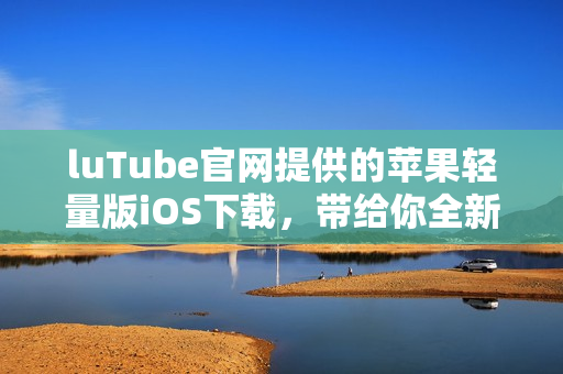 luTube官網(wǎng)提供的蘋果輕量版iOS下載，帶給你全新使用體驗(yàn)