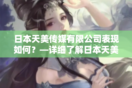 日本天美傳媒有限公司表現(xiàn)如何？—詳細(xì)了解日本天美傳媒有限公司的業(yè)務(wù)、產(chǎn)品和表現(xiàn)