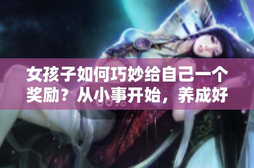 女孩子如何巧妙給自己一個(gè)獎(jiǎng)勵(lì)？從小事開始，養(yǎng)成好習(xí)慣讓生活更精彩
