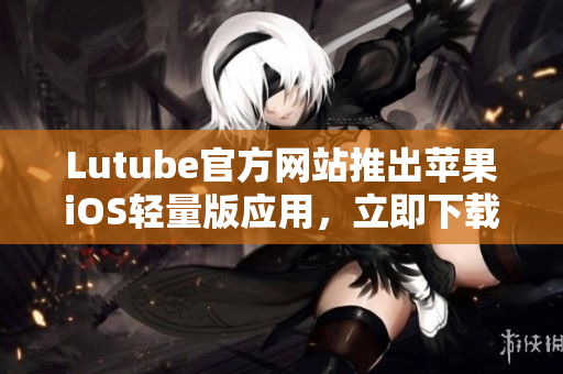 Lutube官方網(wǎng)站推出蘋果iOS輕量版應(yīng)用，立即下載體驗(yàn)！