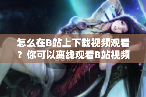 怎么在B站上下載視頻觀看？你可以離線觀看B站視頻嗎？
