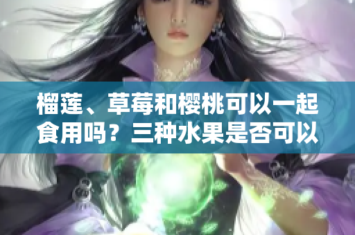 榴蓮、草莓和櫻桃可以一起食用嗎？三種水果是否可以混合搭配？