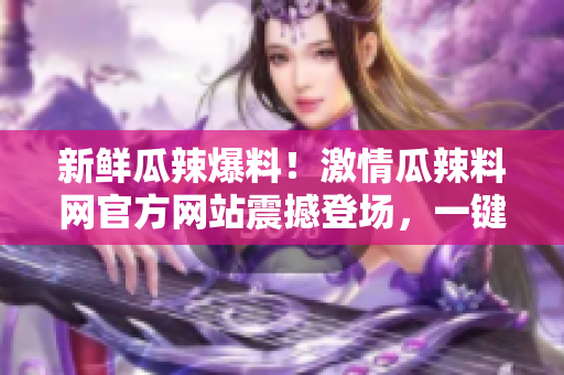 新鮮瓜辣爆料！激情瓜辣料網(wǎng)官方網(wǎng)站震撼登場，一鍵入口火爆瓜辣資訊