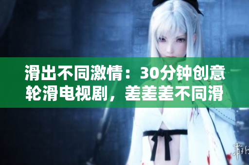 滑出不同激情：30分鐘創(chuàng)意輪滑電視劇，差差差不同滑動畫面超乎你想象。