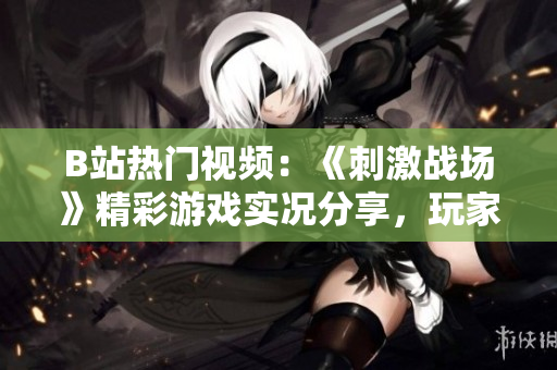 B站熱門視頻：《刺激戰(zhàn)場》精彩游戲?qū)崨r分享，玩家技術解析及高能操作全記錄