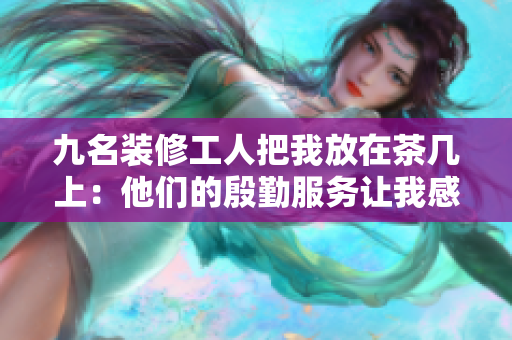 九名裝修工人把我放在茶幾上：他們的殷勤服務(wù)讓我感動不已