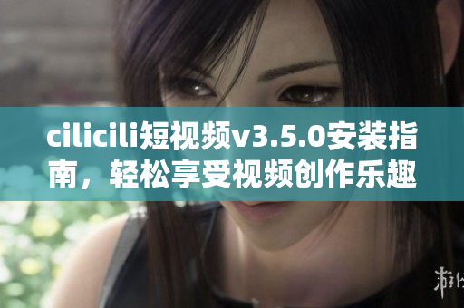 cilicili短視頻v3.5.0安裝指南，輕松享受視頻創(chuàng)作樂趣