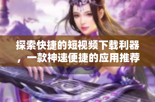 探索快捷的短視頻下載利器，一款神速便捷的應(yīng)用推薦