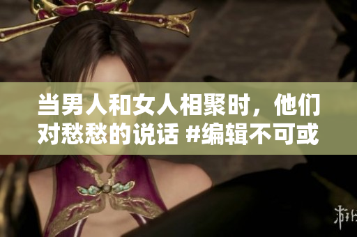 當(dāng)男人和女人相聚時(shí)，他們對(duì)愁愁的說話 #編輯不可或缺的對(duì)話#