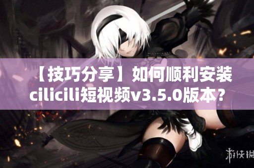 【技巧分享】如何順利安裝cilicili短視頻v3.5.0版本？