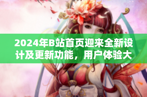 2024年B站首頁迎來全新設(shè)計(jì)及更新功能，用戶體驗(yàn)大幅提升
