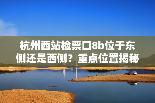 杭州西站檢票口8b位于東側(cè)還是西側(cè)？重點(diǎn)位置揭秘