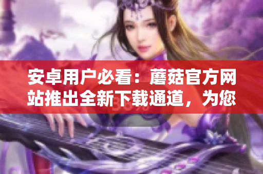 安卓用戶必看：蘑菇官方網(wǎng)站推出全新下載通道，為您提供更便捷的下載方式