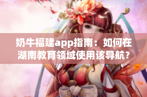 奶牛福建app指南：如何在湖南教育領(lǐng)域使用該導(dǎo)航？