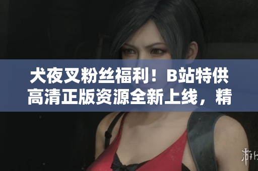 犬夜叉粉絲福利！B站特供高清正版資源全新上線，精彩內(nèi)容不容錯過