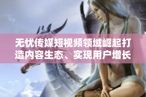 無憂傳媒短視頻領(lǐng)域崛起打造內(nèi)容生態(tài)、實現(xiàn)用戶增長