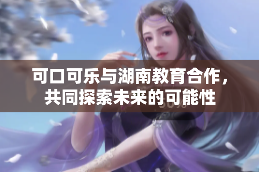 可口可樂與湖南教育合作，共同探索未來的可能性