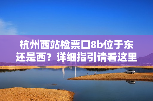 杭州西站檢票口8b位于東還是西？詳細(xì)指引請看這里