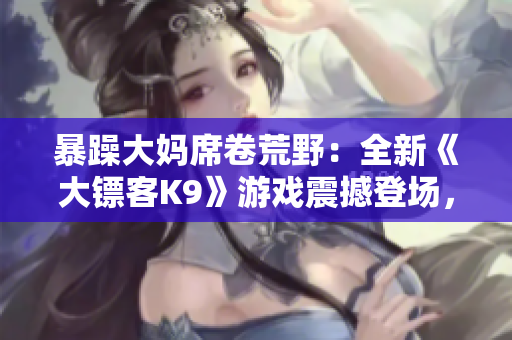 暴躁大媽席卷荒野：全新《大鏢客K9》游戲震撼登場，繼續(xù)傳承經(jīng)典，顛覆驚喜等你探索