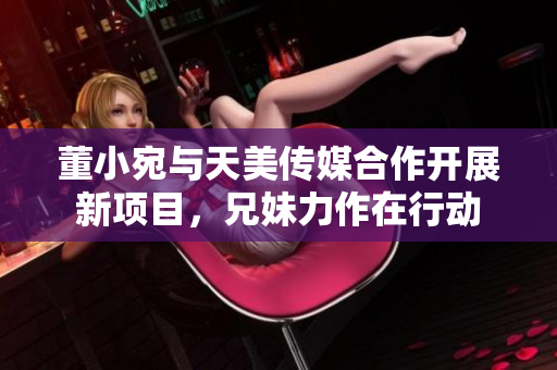 董小宛與天美傳媒合作開展新項目，兄妹力作在行動