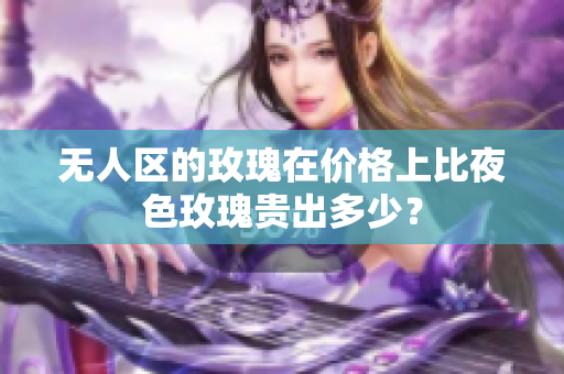 無(wú)人區(qū)的玫瑰在價(jià)格上比夜色玫瑰貴出多少？