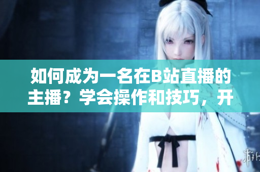如何成為一名在B站直播的主播？學(xué)會操作和技巧，開啟你的直播之旅