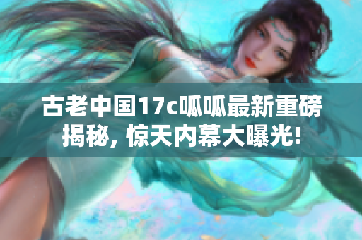 古老中國17c呱呱最新重磅揭秘, 驚天內幕大曝光!