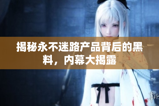 揭秘永不迷路產(chǎn)品背后的黑料，內(nèi)幕大揭露