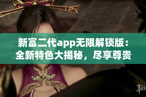 新富二代app無限解鎖版：全新特色大揭秘，盡享尊貴體驗