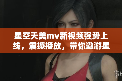星空天美m(xù)v新視頻強勢上線，震撼播放，帶你遨游星際浩瀚