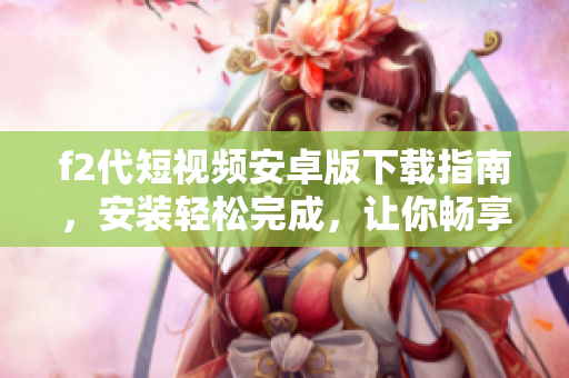 f2代短視頻安卓版下載指南，安裝輕松完成，讓你暢享全新視頻體驗