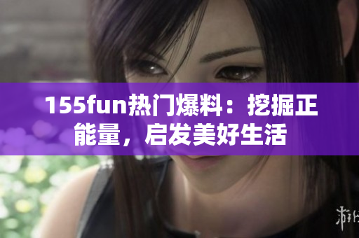 155fun熱門爆料：挖掘正能量，啟發(fā)美好生活