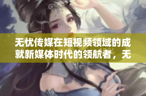 無憂傳媒在短視頻領(lǐng)域的成就新媒體時(shí)代的領(lǐng)航者，無憂傳媒在短視頻領(lǐng)域躋身領(lǐng)先行列