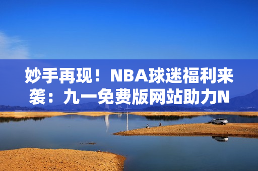 妙手再現(xiàn)！NBA球迷福利來(lái)襲：九一免費(fèi)版網(wǎng)站助力NBA下載安裝全攻略