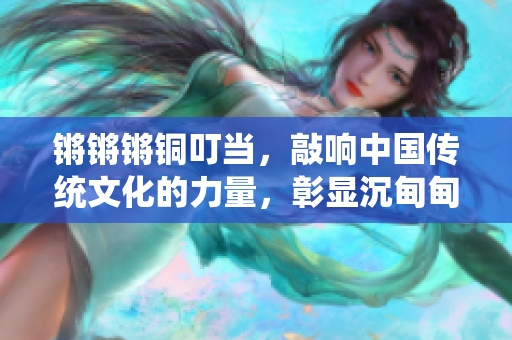 鏘鏘鏘銅叮當(dāng)，敲響中國傳統(tǒng)文化的力量，彰顯沉甸甸的歷史價(jià)值
