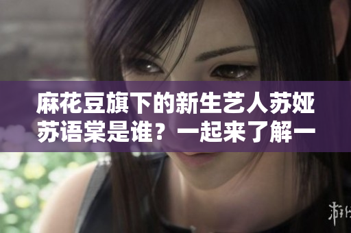 麻花豆旗下的新生藝人蘇婭蘇語棠是誰？一起來了解一下她的成長經(jīng)歷和文藝才華吧