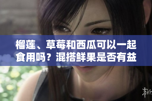 榴蓮、草莓和西瓜可以一起食用嗎？混搭鮮果是否有益健康？