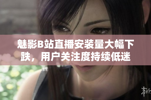 魅影B站直播安裝量大幅下跌，用戶關注度持續(xù)低迷