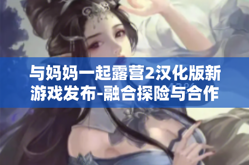 與媽媽一起露營2漢化版新游戲發(fā)布-融合探險(xiǎn)與合作的全新體驗(yàn)