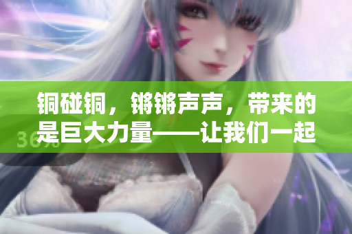 銅碰銅，鏘鏘聲聲，帶來的是巨大力量——讓我們一起來探索銅的神奇魅力