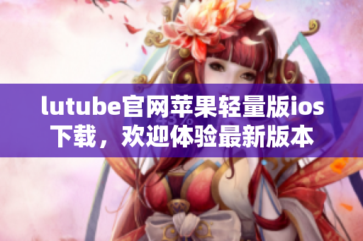 lutube官網(wǎng)蘋果輕量版ios下載，歡迎體驗(yàn)最新版本
