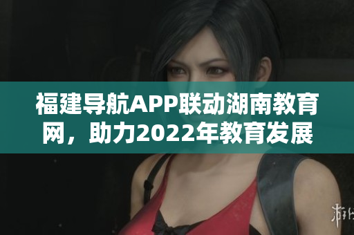 福建導(dǎo)航APP聯(lián)動(dòng)湖南教育網(wǎng)，助力2022年教育發(fā)展