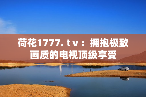 荷花1777. tⅴ：擁抱極致畫質(zhì)的電視頂級(jí)享受