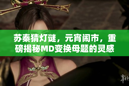 蘇秦猜燈謎，元宵鬧市，重磅揭秘MD變換母題的靈感來源