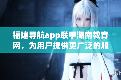 福建導(dǎo)航app聯(lián)手湖南教育網(wǎng)，為用戶提供更廣泛的服務(wù)范圍
